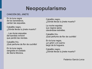 Neopopularismo
CANCIÓN DEL JINETE
En la luna negra
de los bandoleros,
cantan las espuelas.
Caballito negro.
¿Dónde llevas tu jinete muerto?
...Las duras espuelas
del bandido inmóvil
que perdió las riendas.
Caballito frío.
¡Qué perfume de flor de cuchillo!
En la luna negra,
sangraba el costado
de Sierra Morena.
Caballito negro.
¿Dónde llevas tu jinete muerto?
La noche espolea
sus negros ijares
clavándose estrellas.
Caballito frío.
¡Qué perfume de flor de cuchillo!
En la luna negra,
¡un grito! y el cuerno
largo de la hoguera.
Caballito negro.
¿Dónde llevas tu jinete muerto?
Federico García Lorca
 