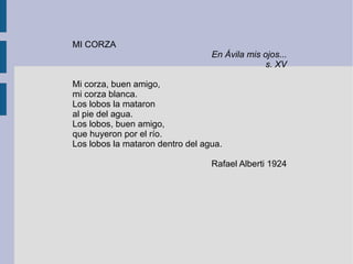 MI CORZA
En Ávila mis ojos...
s. XV
Mi corza, buen amigo,
mi corza blanca.
Los lobos la mataron
al pie del agua.
Los lobos, buen amigo,
que huyeron por el río.
Los lobos la mataron dentro del agua.
Rafael Alberti 1924
 