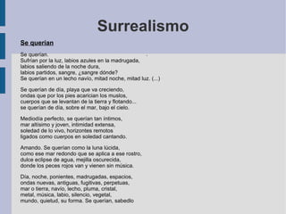 Surrealismo
Se querían
Se querían.
Sufrían por la luz, labios azules en la madrugada,
labios saliendo de la noche dura,
labios partidos, sangre, ¿sangre dónde?
Se querían en un lecho navío, mitad noche, mitad luz. (...)
Se querían de día, playa que va creciendo,
ondas que por los pies acarician los muslos,
cuerpos que se levantan de la tierra y flotando...
se querían de día, sobre el mar, bajo el cielo.
Mediodía perfecto, se querían tan íntimos,
mar altísimo y joven, intimidad extensa,
soledad de lo vivo, horizontes remotos
ligados como cuerpos en soledad cantando.
Amando. Se querían como la luna lúcida,
como ese mar redondo que se aplica a ese rostro,
dulce eclipse de agua, mejilla oscurecida,
donde los peces rojos van y vienen sin música.
Día, noche, ponientes, madrugadas, espacios,
ondas nuevas, antiguas, fugitivas, perpetuas,
mar o tierra, navío, lecho, pluma, cristal,
metal, música, labio, silencio, vegetal,
mundo, quietud, su forma. Se querían, sabedlo
.
 