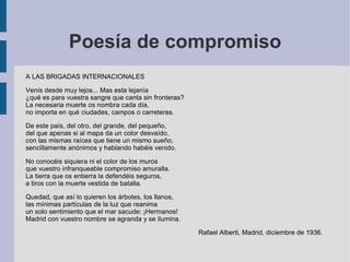 Poesía de compromiso
A LAS BRIGADAS INTERNACIONALES
Venís desde muy lejos... Mas esta lejanía
¿qué es para vuestra sangre que canta sin fronteras?
La necesaria muerte os nombra cada día,
no importa en qué ciudades, campos o carreteras.
De este país, del otro, del grande, del pequeño,
del que apenas si al mapa da un color desvaído,
con las mismas raíces que tiene un mismo sueño,
sencillamente anónimos y hablando habéis venido.
No conocéis siquiera ni el color de los muros
que vuestro infranqueable compromiso amuralla.
La tierra que os entierra la defendéis seguros,
a tiros con la muerte vestida de batalla.
Quedad, que así lo quieren los árboles, los llanos,
las mínimas partículas de la luz que reanima
un solo sentimiento que el mar sacude: ¡Hermanos!
Madrid con vuestro nombre se agranda y se ilumina.
Rafael Alberti, Madrid, diciembre de 1936.
 