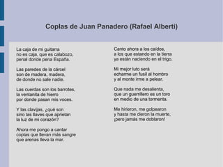 Coplas de Juan Panadero (Rafael Alberti)
La caja de mi guitarra
no es caja, que es calabozo,
penal donde pena España.
Las paredes de la cárcel
son de madera, madera,
de donde no sale nadie.
Las cuerdas son los barrotes,
la ventanita de hierro
por donde pasan mis voces.
Y las clavijas, ¿qué son
sino las llaves que aprietan
la luz de mi corazón?
Ahora me pongo a cantar
coplas que llevan más sangre
que arenas lleva la mar.
Canto ahora a los caídos,
a los que estando en la tierra
ya están naciendo en el trigo.
Mi mejor luto será
echarme un fusil al hombro
y al monte irme a pelear.
Que nada me desalienta,
que un guerrillero es un toro
en medio de una tormenta.
Me hirieron, me golpearon
y hasta me dieron la muerte,
¡pero jamás me doblaron!
 