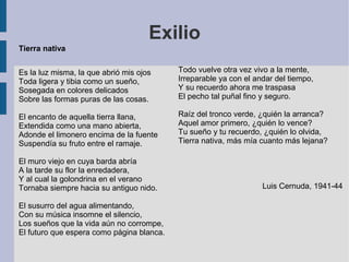 Exilio
Tierra nativa
Es la luz misma, la que abrió mis ojos
Toda ligera y tibia como un sueño,
Sosegada en colores delicados
Sobre las formas puras de las cosas.
El encanto de aquella tierra llana,
Extendida como una mano abierta,
Adonde el limonero encima de la fuente
Suspendía su fruto entre el ramaje.
El muro viejo en cuya barda abría
A la tarde su flor la enredadera,
Y al cual la golondrina en el verano
Tornaba siempre hacia su antiguo nido.
El susurro del agua alimentando,
Con su música insomne el silencio,
Los sueños que la vida aún no corrompe,
El futuro que espera como página blanca.
Todo vuelve otra vez vivo a la mente,
Irreparable ya con el andar del tiempo,
Y su recuerdo ahora me traspasa
El pecho tal puñal fino y seguro.
Raíz del tronco verde, ¿quién la arranca?
Aquel amor primero, ¿quién lo vence?
Tu sueño y tu recuerdo, ¿quién lo olvida,
Tierra nativa, más mía cuanto más lejana?
Luis Cernuda, 1941-44
 