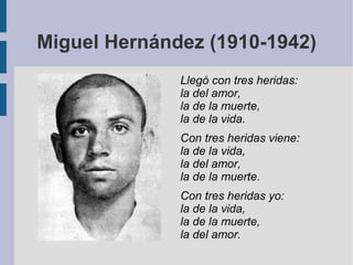 Miguel Hernández (1910-1942)
Llegó con tres heridas:
la del amor,
la de la muerte,
la de la vida.
Con tres heridas viene:
la de la vida,
la del amor,
la de la muerte.
Con tres heridas yo:
la de la vida,
la de la muerte,
la del amor.
 