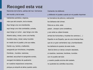 Recoged esta voz
Naciones de la tierra, patrias del mar, hermanos
del mundo y de la nada:
habitantes perdidos y lejanos,
más que del corazón, de la mirada.
Aquí tengo una voz enardecida,
aquí tengo una vida combatida y airada,
aquí tengo un rumor , aquí tengo una vida.
Abierto estoy, mirad, como una herida.
Hundido estoy, mirad, estoy hundido
en medio de mi pueblo y de sus males.
Herido voy, herido y malherido,
sangrando por trincheras y hospitales.
Hombres , mundos, naciones,
atended, escuchad mi sangrante sonido,
recoged mis latidos de quebranto
en vuestros espaciosos corazones,
porque yo empuño el alma cuando canto.
Cantando me defiendo
y defiendo mi pueblo cuando en mi pueblo imprimen
su herradura de pólvora y estruendo
los bárbaros del crimen.
Esta es su obra, esta:
pasan , arrasan como torbellinos,
y son ante su cólera funesta
armas los horizontes y muertes los caminos (…)
España no es España, que es una inmensa fosa,
que es un gran cementerio rojo y bombardeado:
los bárbaros la quieren de este modo.
Será la tierra un denso corazón desolado,
si vosotros, naciones, hombres, mundos,
con mi pueblo del todo
y vuestro pueblo encima del costado,
no quebráis los colmillos iracundos.
 