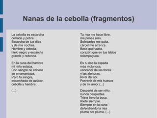 Nanas de la cebolla (fragmentos)
La cebolla es escarcha
cerrada y pobre.
Escarcha de tus días
y de mis noches.
Hambre y cebolla,
hielo negro y escarcha
grande y redonda.
En la cuna del hambre
mi niño estaba.
Con sangre de cebolla
se amamantaba.
Pero tu sangre,
escarchada de azúcar,
cebolla y hambre.
(...)
Tu risa me hace libre,
me pones alas.
Soledades me quita,
cárcel me arranca.
Boca que vuela,
corazón que en tus labios
relampaguea.
Es tu risa la espada
más victoriosa,
vencedor de las flores
y las alondras.
Rival del sol.
Porvenir de mis huesos
y de mi amor.(...)
Desperté de ser niño;
nunca despiertes.
Triste llevo la boca.
Ríete siempre.
Siempre en la cuna
defendiendo la risa
pluma por pluma. (...)
 