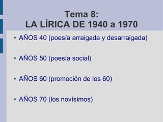 Tema 8:
LA LÍRICA DE 1940 a 1970
● AÑOS 40 (poesía arraigada y desarraigada)
● AÑOS 50 (poesía social)
● AÑOS 60 (promoción de los 60)
● AÑOS 70 (los novísimos)
 