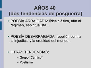 AÑOS 40
(dos tendencias de posguerra)
● POESÍA ARRAIGADA: lírica clásica, afín al
régimen, espiritualista...
● POESÍA DESARRAIGADA: rebelión contra
la injusticia y la crueldad del mundo.
● OTRAS TENDENCIAS:
– Grupo “Cántico”
– Postismo
 