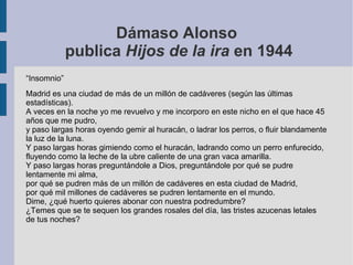 Dámaso Alonso
publica Hijos de la ira en 1944
“Insomnio”
Madrid es una ciudad de más de un millón de cadáveres (según las últimas
estadísticas).
A veces en la noche yo me revuelvo y me incorporo en este nicho en el que hace 45
años que me pudro,
y paso largas horas oyendo gemir al huracán, o ladrar los perros, o fluir blandamente
la luz de la luna.
Y paso largas horas gimiendo como el huracán, ladrando como un perro enfurecido,
fluyendo como la leche de la ubre caliente de una gran vaca amarilla.
Y paso largas horas preguntándole a Dios, preguntándole por qué se pudre
lentamente mi alma,
por qué se pudren más de un millón de cadáveres en esta ciudad de Madrid,
por qué mil millones de cadáveres se pudren lentamente en el mundo.
Dime, ¿qué huerto quieres abonar con nuestra podredumbre?
¿Temes que se te sequen los grandes rosales del día, las tristes azucenas letales
de tus noches?
 