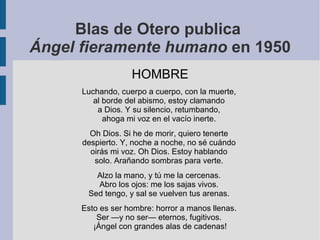 Blas de Otero publica
Ángel fieramente humano en 1950
HOMBRE
Luchando, cuerpo a cuerpo, con la muerte,
al borde del abismo, estoy clamando
a Dios. Y su silencio, retumbando,
ahoga mi voz en el vacío inerte.
Oh Dios. Si he de morir, quiero tenerte
despierto. Y, noche a noche, no sé cuándo
oirás mi voz. Oh Dios. Estoy hablando
solo. Arañando sombras para verte.
Alzo la mano, y tú me la cercenas.
Abro los ojos: me los sajas vivos.
Sed tengo, y sal se vuelven tus arenas.
Esto es ser hombre: horror a manos llenas.
Ser —y no ser— eternos, fugitivos.
¡Ángel con grandes alas de cadenas!
 