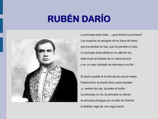 RUBÉN DARÍO
La princesa está triste... ¿qué tendrá la princesa?
Los suspiros se escapan de su boca de fresa,
que ha perdido la risa, que ha perdido el color.
La princesa está pálida en su silla de oro,
está mudo el teclado de su clave sonoro;
y en un vaso olvidado se desmaya una flor.
El jardín puebla el triunfo de los pavos-reales.
Parlanchina, la dueña dice cosas banales
,y, vestido de rojo, piruetea el bufón.
La princesa no ríe, la princesa no siente;
la princesa persigue por el cielo de Oriente
la libélula vaga de una vaga ilusión.
 