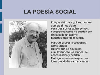 LA POESÍA SOCIAL
Porque vivimos a golpes, porque
apenas si nos dejan
decir que somos quien somos,
nuestros cantares no pueden ser
sin pecado un adorno.
Estamos tocando el fondo.
Maldigo la poesía concebida
como un lujo
cultural por los neutrales
que, lavándose las manos, se
desentienden y evaden.
Maldigo la poesía de quien no
toma partido hasta mancharse.
 