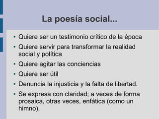 La poesía social...
● Quiere ser un testimonio crítico de la época
● Quiere servir para transformar la realidad
social y política
● Quiere agitar las conciencias
● Quiere ser útil
● Denuncia la injusticia y la falta de libertad.
● Se expresa con claridad; a veces de forma
prosaica, otras veces, enfática (como un
himno).
 