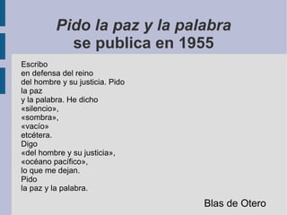 Pido la paz y la palabra
se publica en 1955
Escribo
en defensa del reino
del hombre y su justicia. Pido
la paz
y la palabra. He dicho
«silencio»,
«sombra»,
«vacío»
etcétera.
Digo
«del hombre y su justicia»,
«océano pacífico»,
lo que me dejan.
Pido
la paz y la palabra.
Blas de Otero
 