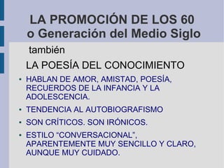 LA PROMOCIÓN DE LOS 60
o Generación del Medio Siglo
también
LA POESÍA DEL CONOCIMIENTO
● HABLAN DE AMOR, AMISTAD, POESÍA,
RECUERDOS DE LA INFANCIA Y LA
ADOLESCENCIA.
● TENDENCIA AL AUTOBIOGRAFISMO
● SON CRÍTICOS. SON IRÓNICOS.
● ESTILO “CONVERSACIONAL”,
APARENTEMENTE MUY SENCILLO Y CLARO,
AUNQUE MUY CUIDADO.
 