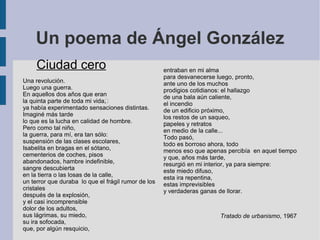 Un poema de Ángel González
Ciudad cero
Una revolución.
Luego una guerra.
En aquellos dos años —que eran
la quinta parte de toda mi vida—,
ya había experimentado sensaciones distintas.
Imaginé más tarde
lo que es la lucha en calidad de hombre.
Pero como tal niño,
la guerra, para mí, era tan sólo:
suspensión de las clases escolares,
Isabelita en bragas en el sótano,
cementerios de coches, pisos
abandonados, hambre indefinible,
sangre descubierta
en la tierra o las losas de la calle,
un terror que duraba lo que el frágil rumor de los
cristales
después de la explosión,
y el casi incomprensible
dolor de los adultos,
sus lágrimas, su miedo,
su ira sofocada,
que, por algún resquicio,
entraban en mi alma
para desvanecerse luego, pronto,
ante uno de los muchos
prodigios cotidianos: el hallazgo
de una bala aún caliente,
el incendio
de un edificio próximo,
los restos de un saqueo,
—papeles y retratos
en medio de la calle...
Todo pasó,
todo es borroso ahora, todo
menos eso que apenas percibía en aquel tiempo
y que, años más tarde,
resurgió en mi interior, ya para siempre:
este miedo difuso,
esta ira repentina,
estas imprevisibles
y verdaderas ganas de llorar.
Tratado de urbanismo, 1967
 