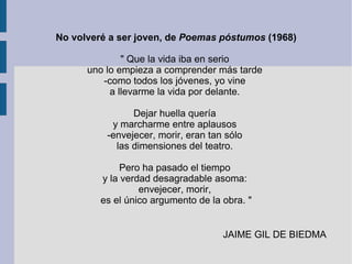 No volveré a ser joven, de Poemas póstumos (1968)
" Que la vida iba en serio
uno lo empieza a comprender más tarde
-como todos los jóvenes, yo vine
a llevarme la vida por delante.
Dejar huella quería
y marcharme entre aplausos
-envejecer, morir, eran tan sólo
las dimensiones del teatro.
Pero ha pasado el tiempo
y la verdad desagradable asoma:
envejecer, morir,
es el único argumento de la obra. "
JAIME GIL DE BIEDMA
 