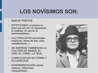LOS NOVÍSIMOS SON:
● NUEVE POETAS
● ESTETICISMO: el poema no
tiene que ser útil, no representa
la realidad, no cae en el
sentimentalismo...
● CULTURALISTAS (personajes
históricos, obras de arte, citas,
metaliteratura...)
● SE INSPIRAN TAMBIÉN EN LA
CULTURA DE MASAS: EL
CINE, EL CÓMIC, LA TELE...
● COMPLEJOS EN SU FORMA Y
SU LENGUAJE
● EXPERIMENTACIÓN: textos
caóticos, influencias
vanguardistas...
 