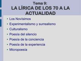 Tema 9:
LA LÍRICA DE LOS 70 A LA
ACTUALIDAD
● Los Novísimos
● Experimentalismo y surrealismo
● Culturalismo
● Poesía del silencio
● Poesía de la conciencia
● Poesía de la experiencia
● Micropoesía
 
