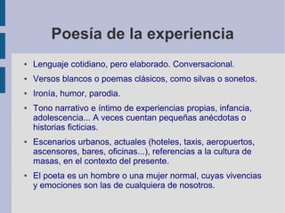 Poesía de la experiencia
● Lenguaje cotidiano, pero elaborado. Conversacional.
● Versos blancos o poemas clásicos, como silvas o sonetos.
● Ironía, humor, parodia.
● Tono narrativo e íntimo de experiencias propias, infancia,
adolescencia... A veces cuentan pequeñas anécdotas o
historias ficticias.
● Escenarios urbanos, actuales (hoteles, taxis, aeropuertos,
ascensores, bares, oficinas...), referencias a la cultura de
masas, en el contexto del presente.
● El poeta es un hombre o una mujer normal, cuyas vivencias
y emociones son las de cualquiera de nosotros.
 