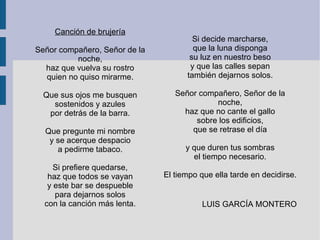 Canción de brujería
Señor compañero, Señor de la
noche,
haz que vuelva su rostro
quien no quiso mirarme.
Que sus ojos me busquen
sostenidos y azules
por detrás de la barra.
Que pregunte mi nombre
y se acerque despacio
a pedirme tabaco.
Si prefiere quedarse,
haz que todos se vayan
y este bar se despueble
para dejarnos solos
con la canción más lenta.
Si decide marcharse,
que la luna disponga
su luz en nuestro beso
y que las calles sepan
también dejarnos solos.
Señor compañero, Señor de la
noche,
haz que no cante el gallo
sobre los edificios,
que se retrase el día
y que duren tus sombras
el tiempo necesario.
El tiempo que ella tarde en decidirse.
LUIS GARCÍA MONTERO
 