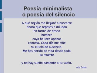 Poesía minimalista
o poesía del silencio
A qué región me llegaré a buscarte
ahora que reposas a mi lado
en forma de deseo
hombre
cuya belleza apenas
conocía. Cada día me ciñe
su cilicio de ausencia.
Me has herido de vida desde toda
tu muerte
y no hay sueño bastante a tu vacío.
Ada Salas
 