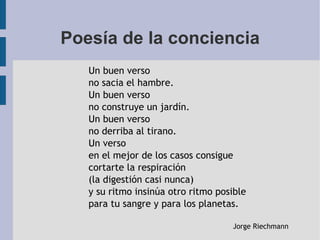 Poesía de la conciencia
Un buen verso
no sacia el hambre.
Un buen verso
no construye un jardín.
Un buen verso
no derriba al tirano.
Un verso
en el mejor de los casos consigue
cortarte la respiración
(la digestión casi nunca)
y su ritmo insinúa otro ritmo posible
para tu sangre y para los planetas.
Jorge Riechmann
 
