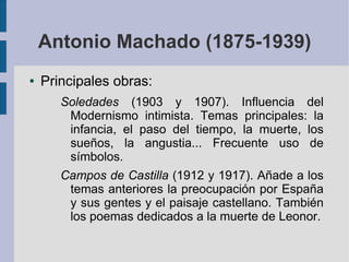 Antonio Machado (1875-1939)
● Principales obras:
Soledades (1903 y 1907). Influencia del
Modernismo intimista. Temas principales: la
infancia, el paso del tiempo, la muerte, los
sueños, la angustia... Frecuente uso de
símbolos.
Campos de Castilla (1912 y 1917). Añade a los
temas anteriores la preocupación por España
y sus gentes y el paisaje castellano. También
los poemas dedicados a la muerte de Leonor.
 