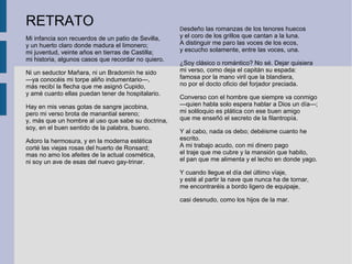 RETRATO
Mi infancia son recuerdos de un patio de Sevilla,
y un huerto claro donde madura el limonero;
mi juventud, veinte años en tierras de Castilla;
mi historia, algunos casos que recordar no quiero.
Ni un seductor Mañara, ni un Bradomín he sido
—ya conocéis mi torpe aliño indumentario—,
más recibí la flecha que me asignó Cupido,
y amé cuanto ellas puedan tener de hospitalario.
Hay en mis venas gotas de sangre jacobina,
pero mi verso brota de manantial sereno;
y, más que un hombre al uso que sabe su doctrina,
soy, en el buen sentido de la palabra, bueno.
Adoro la hermosura, y en la moderna estética
corté las viejas rosas del huerto de Ronsard;
mas no amo los afeites de la actual cosmética,
ni soy un ave de esas del nuevo gay-trinar.
Desdeño las romanzas de los tenores huecos
y el coro de los grillos que cantan a la luna.
A distinguir me paro las voces de los ecos,
y escucho solamente, entre las voces, una.
¿Soy clásico o romántico? No sé. Dejar quisiera
mi verso, como deja el capitán su espada:
famosa por la mano viril que la blandiera,
no por el docto oficio del forjador preciada.
Converso con el hombre que siempre va conmigo
—quien habla solo espera hablar a Dios un día—;
mi soliloquio es plática con ese buen amigo
que me enseñó el secreto de la filantropía.
Y al cabo, nada os debo; debéisme cuanto he
escrito.
A mi trabajo acudo, con mi dinero pago
el traje que me cubre y la mansión que habito,
el pan que me alimenta y el lecho en donde yago.
Y cuando llegue el día del último vïaje,
y esté al partir la nave que nunca ha de tornar,
me encontraréis a bordo ligero de equipaje,
casi desnudo, como los hijos de la mar.
 