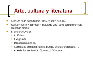 Arte, cultura y literatura A pesar de la decadencia, gran riqueza cultural. Renacimiento y Barroco = Siglos de Oro, pero con diferencias estéticas claras. El arte barroco es: Artificioso. Exagerado. Desproporcionado. Comicidad grotesca (sátira, burlas, chistes grotescos…). Arte de los contrarios: Quevedo, Góngora… 