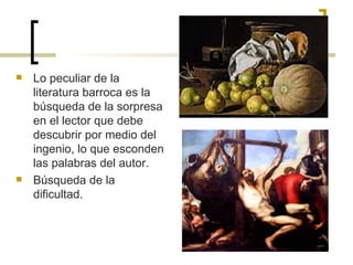 Lo peculiar de la literatura barroca es la búsqueda de la sorpresa en el lector que debe descubrir por medio del ingenio, lo que esconden las palabras del autor. Búsqueda de la dificultad. 