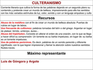 Luis de Góngora y Argote Máximo representante Abuso de la metáfora  con el fin de crear un mundo de belleza absoluta: Puertas de rubíes en lugar de labios. Uso frecuente de cultismos :  palabras tomadas del latín o del griego: Argentar en lugar de platear; tórrido, umbroso, áureo... Abuso del hipérbaton .  Consiste en alterar el orden de una oración, con lo que se llega a hacer difícil su comprensión: Un torrente es su barba impetuoso, en lugar de: su barba es un torrente impetuoso. Uso de palabras parónimas.  Es decir, palabras de un sonido parecido y diferente significado; con lo que logran impresionar y llamar la atención sobre nuestros sentidos: Nubes-naves.   Recursos Corriente literaria que cultiva la forma de las palabras dejando en un segundo plano su contenido y pretende crear un mundo de belleza, impresionando para ello los sentidos con los más variados estímulos de luz, color, sonido y con un lenguaje ampuloso y culto   CULTERANISMO 