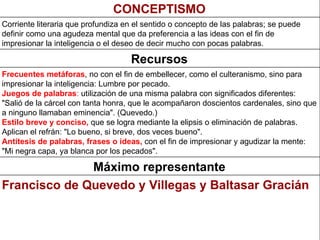 Francisco de Quevedo y Villegas y Baltasar Gracián Máximo representante Frecuentes metáforas , no con el fin de embellecer, como el culteranismo, sino para impresionar la inteligencia: Lumbre por pecado. Juegos de palabras :  utilización de una misma palabra con significados diferentes: "Salió de la cárcel con tanta honra, que le acompañaron doscientos cardenales, sino que a ninguno llamaban eminencia". (Quevedo.) Estilo breve y conciso,  que se logra mediante la elipsis o eliminación de palabras. Aplican el refrán: "Lo bueno, si breve, dos veces bueno". Antítesis de palabras, frases o ideas,  con el fin de impresionar y agudizar la mente: "Mi negra capa, ya blanca por los pecados".   Recursos Corriente literaria que profundiza en el sentido o concepto de las palabras; se puede definir como una agudeza mental que da preferencia a las ideas con el fin de impresionar la inteligencia o el deseo de decir mucho con pocas palabras.   CONCEPTISMO 