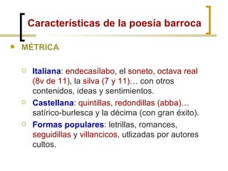 Características de la poesía barroca MÉTRICA Italiana :  endecasílabo , el  soneto ,  octava real (8v de 11) , la  silva (7 y 11) … con otros contenidos, ideas y sentimientos. Castellana :  quintillas,   redondillas (abba) … satírico-burlesca y la décima (con gran éxito). Formas populares : letrillas, romances,  seguidillas  y  villancicos , utlizadas por autores cultos. 