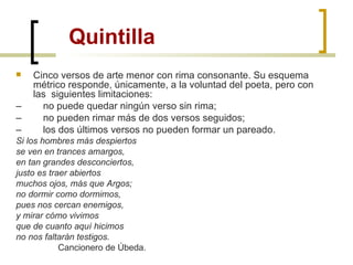 Quintilla Cinco versos de arte menor con rima consonante. Su esquema métrico responde, únicamente, a la voluntad del poeta, pero con las  siguientes limitaciones: –         no puede quedar ningún verso sin rima; –         no pueden rimar más de dos versos seguidos; –         los dos últimos versos no pueden formar un pareado.        Si los hombres más despiertos se ven en trances amargos, en tan grandes desconciertos, justo es traer abiertos muchos ojos, más que Argos; no dormir como dormimos, pues nos cercan enemigos, y mirar cómo vivimos que de cuanto aquí hicimos no nos faltarán testigos.                   Cancionero de Úbeda. 