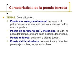 Características de la poesía barroca TEMAS : Diversificación. Poesía amorosa y sentimental : se supera el petrarquismo y se renueva con las vivencias de los nuevos poetas. Poesía de carácter moral y metafísico : la vida, el paso del tiempo, efímero de la belleza, desengaño… Poesía religiosa : devoción y piedad (Lope). Poesía satírico-burlesca : se cuestiona y parodian personajes, mitos, vicios, cotumbres… 