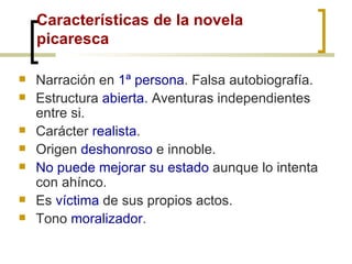 Características de la novela picaresca Narración en  1ª persona . Falsa autobiografía. Estructura  abierta . Aventuras independientes entre si. Carácter  realista . Origen  deshonroso  e innoble. No puede mejorar su estado  aunque lo intenta con ahínco. Es  víctima  de sus propios actos. Tono  moralizador . 