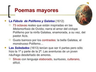 Poemas mayores La  Fábula  de Polifemo y Galatea   (1612) 73 octavas  reales que están inspiradas en las  Metamorfosis  de Ovidio; narra el amor del cíclope Polifemo por la ninfa Galatea, enamorada, a su vez, del pastor Acis. Gusto barroco por los  contrastes : la bella Galatea, el monstruoso Polifemo… Las  Soledades  (1613) tenían que ser 4 partes pero sólo hizo la 1ª y parte de la 2ª. Las aventuras de un joven náufrago desdeñado de amores. Silvas  con lenguaje  elaborado , suntuoso,  culterano , difícil. 