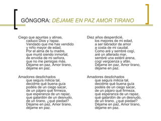 GÓNGORA:  DÉJAME EN PAZ AMOR TIRANO Ciego que apuntas y atinas,  caduco Dios y rapaz.  Vendado que me has vendido  y niño mayor de edad.  Por el alma de tu madre,  que murió siendo inmortal,  de envidia de mi señora,  que no me persigas más.  Déjame en paz, Amor tirano,  déjame en paz.  Amadores desdichados   que seguís milicia tal,  decidme qué buena guía  podéis de un ciego sacar,  de un pájaro qué firmeza,  que esperanza de un rapaz,  que galardón de un desnudo,  de un tirano, ¿qué piedad?  Déjame en paz, Amor tirano,  déjame en paz.  Diez años desperdicié,  los mejores de mi edad,  a ser labrador de amor  a costa de mi caudal.  Como aré y sembré cogí,  aré un alterado mar,  sembré una estéril arena,  cogí vergüenza y afán.  Déjame en paz, Amor tirano,  déjame en paz.  Amadores desdichados  que seguís milicia tal,  decidme qué buena guía   podéis de un ciego sacar,  de un pájaro qué firmeza,  qué esperanza de un rapaz,  qué galardón de un desnudo,  de un tirano, ¿qué piedad?  Déjame en paz, Amor tirano,  déjame en paz.     