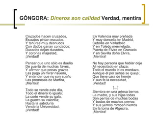 GÓNGORA:  Dineros son calidad   Verdad, mentira Cruzados hacen cruzados, Escudos pintan escudos, Y tahúres muy desnudos Con dados ganan condados; Ducados dejan ducados, Y coronas majestad, ¡Verdad! Pensar que uno sólo es dueño De puerta de muchas llaves, Y afirmar que penas graves Las paga un mirar risueño, Y entender que no son sueño Las promesas de Marfira, ¡Mentira! Todo se vende este día, Todo el dinero lo iguala; La corte vende su gala, La guerra su valentía; Hasta la sabiduría Vende la Universidad, ¡Verdad! En Valencia muy preñada Y muy doncella en Madrid, Cebolla en Valladolid Y en Toledo mermelada, Puerta de Elvira en Granada Y en Sevilla doña Elvira, ¡Mentira! No hay persona que hablar deje Al necesitado en plaza; Todo el mundo le es mordaza, Aunque él por señas se queje; Que tiene cara de hereje Y aun fe la necesidad, ¡Verdad!  […] Siembra en una artesa berros La madre, y sus hijas todas Son perras de muchas bodas Y bodas de muchos perros; Y sus yernos rompen hierros En la toma de Algecira, ¡Mentira! 