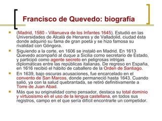 Francisco de Quevedo: biografía ( Madrid, 1580 - Villanueva de los Infantes 1645 ). Estudió en las Universidades de Alcalá de Henares y de Valladolid, ciudad ésta donde adquirió su fama de gran poeta y se hizo famosa su rivalidad con Góngora.  Siguiendo a la corte, en 1606 se instaló en Madrid. En 1613 Quevedo acompañó al duque a Sicilia como secretario de Estado, y participó como  agente secreto  en peligrosas intrigas diplomáticas entre las repúblicas italianas. De regreso en España, en 1616 recibió el hábito de caballero de la  Orden de Santiago .  En 1639, bajo oscuras acusaciones, fue encarcelado en el  convento de San Marcos , donde permaneció hasta 1643. Cuando salió, ya con la salud quebrantada, se retiró definitivamente a  Torre de Juan Abad . Más que su originalidad como pensador, destaca su  total dominio y virtuosismo en el uso de la lengua castellana , en todos sus registros, campo en el que sería difícil encontrarle un competidor.  