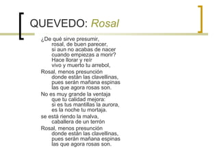 QUEVEDO:  Rosal ¿De qué sirve presumir, rosal, de buen parecer, si aun no acabas de nacer cuando empiezas a morir? Hace llorar y reír vivo y muerto tu arrebol, Rosal, menos presunción donde están las clavellinas, pues serán mañana espinas las que agora rosas son. No es muy grande la ventaja que tu calidad mejora: si es tus mantillas la aurora, es la noche tu mortaja. se está riendo la malva, caballera de un terrón  Rosal, menos presunción donde están las clavellinas, pues serán mañana espinas las que agora rosas son. 