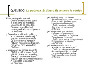 QUEVEDO:  La pobreza. El dinero Es amarga la verdad Pues amarga la verdad,  Quiero echarla de la boca;  Y si al alma su hiel toca,  Esconderla es necedad.  Sépase, pues libertad  Ha engendrado en mi pereza  La Pobreza.   ¿Quién hace al tuerto galán  Y prudente al sin consejo?  ¿Quién al avariento viejo  Le sirve de Río Jordán?  ¿Quién hace de piedras pan,  Sin ser el Dios verdadero  El Dinero.   ¿Quién con su fiereza espanta  El Cetro y Corona al Rey?  ¿Quién, careciendo de ley,  Merece nombre de Santa?  ¿Quién con la humildad levanta  A los cielos la cabeza?  La Pobreza.   ¿Quién los jueces con pasión,  Sin ser ungüento, hace humanos,  Pues untándolos las manos  Los ablanda el corazón?  ¿Quién gasta su opilación  Con oro y no con acero?  El Dinero.   ¿Quién procura que se aleje  Del suelo la gloria vana?  ¿Quién siendo toda Cristiana,  Tiene la cara de hereje?  ¿Quién hace que al hombre aqueje  El desprecio y la tristeza?  La Pobreza.   ¿Quién la Montaña derriba  Al Valle; la Hermosa al feo?  ¿Quién podrá cuanto el deseo,  Aunque imposible, conciba?  ¿Y quién lo de abajo arriba  Vuelve en el mundo ligero?  El Dinero. 