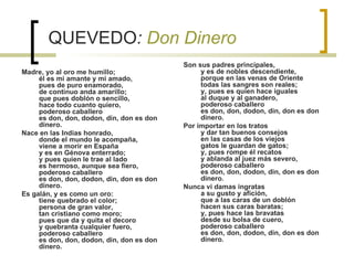 QUEVEDO :  Don Dinero Madre, yo al oro me humillo;   él es mi amante y mi amado,   pues de puro enamorado,   de continuo anda amarillo;   que pues doblón o sencillo,   hace todo cuanto quiero,   poderoso caballero   es don, don, dodon, din, don es don dinero.   Nace en las Indias honrado,   donde el mundo le acompaña,   viene a morir en España   y es en Génova enterrado;   y pues quien le trae al lado   es hermoso, aunque sea fiero,   poderoso caballero   es don, don, dodon, din, don es don dinero.   Es galán, y es como un oro:   tiene quebrado el color;    persona de gran valor,   tan cristiano como moro;   pues que da y quita el decoro   y quebranta cualquier fuero,   poderoso caballero   es don, don, dodon, din, don es don dinero.   Son sus padres principales,   y es de nobles descendiente,   porque en las venas de Oriente   todas las sangres son reales;   y, pues es quien hace iguales   al duque y al ganadero,    poderoso caballero   es don, don, dodon, din, don es don dinero.   Por importar en los tratos   y dar tan buenos consejos   en las casas de los viejos   gatos le guardan de gatos;   y, pues rompe él recatos   y ablanda al juez más severo,   poderoso caballero   es don, don, dodon, din, don es don dinero.   Nunca vi damas ingratas   a su gusto y afición,   que a las caras de un doblón   hacen sus caras baratas;   y, pues hace las bravatas   desde su bolsa de cuero,   poderoso caballero   es don, don, dodon, din, don es don dinero.      