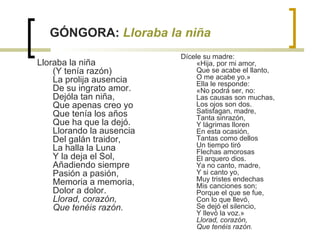 GÓNGORA:  Lloraba la niña Lloraba la niña  (Y tenía razón)  La prolija ausencia  De su ingrato amor.  Dejóla tan niña,  Que apenas creo yo  Que tenía los años  Que ha que la dejó.  Llorando la ausencia  Del galán traidor,  La halla la Luna  Y la deja el Sol,  Añadiendo siempre  Pasión a pasión,  Memoria a memoria,  Dolor a dolor.  Llorad, corazón,  Que tenéis razón. Dícele su madre:  «Hija, por mi amor,  Que se acabe el llanto,  O me acabe yo.»  Ella le responde:  «No podrá ser, no:  Las causas son muchas,  Los ojos son dos.  Satisfagan, madre,  Tanta sinrazón,  Y lágrimas lloren  En esta ocasión,  Tantas como dellos  Un tiempo tiró  Flechas amorosas  El arquero dios.  Ya no canto, madre,  Y si canto yo,  Muy tristes endechas  Mis canciones son;  Porque el que se fue,  Con lo que llevó,  Se dejó el silencio,  Y llevó la voz.»  Llorad, corazón,  Que tenéis razón. 