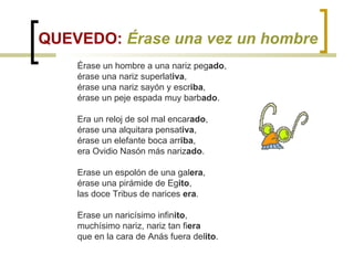 QUEVEDO:  Érase una vez un hombre Érase un hombre a una nariz peg ado , érase una nariz superlat iva ,  érase una nariz sayón y escr iba , érase un peje espada muy barb ado .  Era un reloj de sol mal encar ado ,  érase una alquitara pensat iva ,  érase un elefante boca arr iba ,  era Ovidio Nasón más nariz ado .  Erase un espolón de una gal era ,  érase una pirámide de Eg ito ,  las doce Tribus de narices  era .  Erase un naricísimo infin ito ,  muchísimo nariz, nariz tan fi era  que en la cara de Anás fuera del ito . 