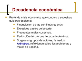 Decadencia económica Profunda crisis económica que condujo a sucesivas quiebras debido a: Financiación de las continuas guerras. Excesivos gastos de la corte. Frecuentes malas cosechas. Reducción del oro que llegaba de América. Surgirá un grupos de autores, llamados  Arbistras , reflexionan sobre los problemas y males de España. 