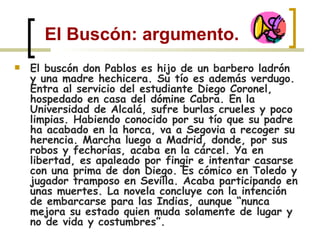 El Buscón: argumento. El buscón don Pablos es hijo de un barbero ladrón y una madre hechicera. Su tío es además verdugo. Entra al servicio del estudiante Diego Coronel, hospedado en casa del dómine Cabra. En la Universidad de Alcalá, sufre burlas crueles y poco limpias. Habiendo conocido por su tío que su padre ha acabado en la horca, va a Segovia a recoger su herencia. Marcha luego a Madrid, donde, por sus robos y fechorías, acaba en la cárcel. Ya en libertad, es apaleado por fingir e intentar casarse con una prima de don Diego. Es cómico en Toledo y jugador tramposo en Sevilla. Acaba participando en unas muertes. La novela concluye con la intención de embarcarse para las Indias, aunque “nunca mejora su estado quien muda solamente de lugar y no de vida y costumbres”. 