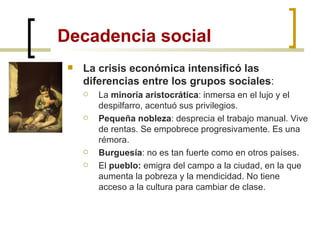 Decadencia social La crisis económica intensificó las diferencias entre los grupos sociales : La  minoría aristocrática : inmersa en el lujo y el despilfarro, acentuó sus privilegios. Pequeña nobleza : desprecia el trabajo manual. Vive de rentas. Se empobrece progresivamente. Es una rémora. Burguesía : no es tan fuerte como en otros países. El  pueblo:  emigra del campo a la ciudad, en la que aumenta la pobreza y la mendicidad. No tiene acceso a la cultura para cambiar de clase. 
