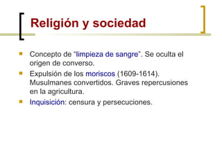 Religión y sociedad Concepto de “ limpieza de sangre ”. Se oculta el origen de converso. Expulsión de los  moriscos  (1609-1614). Musulmanes convertidos. Graves repercusiones en la agricultura. Inquisición : censura y persecuciones. 
