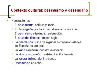 Contexto cultural: pesimismo y desengaño Nuevos temas: El desencanto : político y social. El desengaño : por la expectativas renacentistas. El  pesimismo  y la  duda : resignación. El  paso del tiempo : tempus fugit. La  desolación : ruina de algunas famosas ciudades, de España en general. Lo  vano  e inútil de nuestra existencia. La  vida como sueño : realidad frágil e ilusoria. La  locura del mundo , irracional. Decadencia  nacional. 